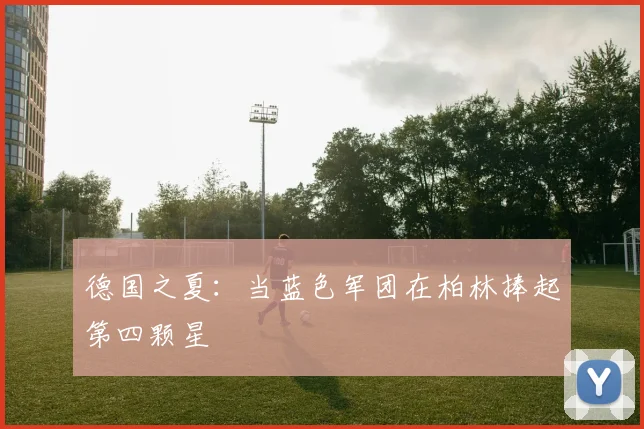 德国之夏：当蓝色军团在柏林捧起第四颗星