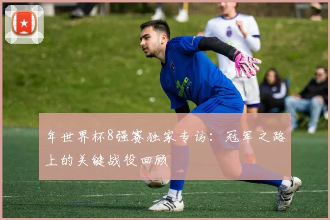 年世界杯8强赛独家专访：冠军之路上的关键战役回顾